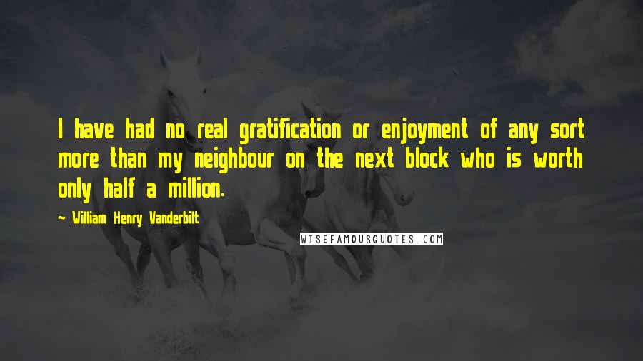 William Henry Vanderbilt Quotes: I have had no real gratification or enjoyment of any sort more than my neighbour on the next block who is worth only half a million.