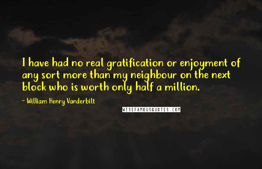 William Henry Vanderbilt Quotes: I have had no real gratification or enjoyment of any sort more than my neighbour on the next block who is worth only half a million.