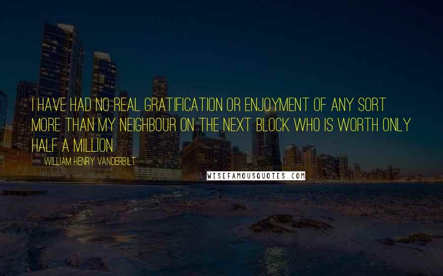 William Henry Vanderbilt Quotes: I have had no real gratification or enjoyment of any sort more than my neighbour on the next block who is worth only half a million.