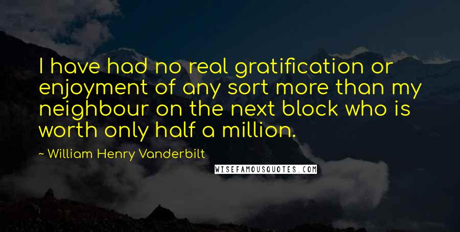 William Henry Vanderbilt Quotes: I have had no real gratification or enjoyment of any sort more than my neighbour on the next block who is worth only half a million.