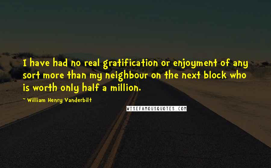 William Henry Vanderbilt Quotes: I have had no real gratification or enjoyment of any sort more than my neighbour on the next block who is worth only half a million.