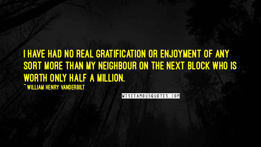 William Henry Vanderbilt Quotes: I have had no real gratification or enjoyment of any sort more than my neighbour on the next block who is worth only half a million.