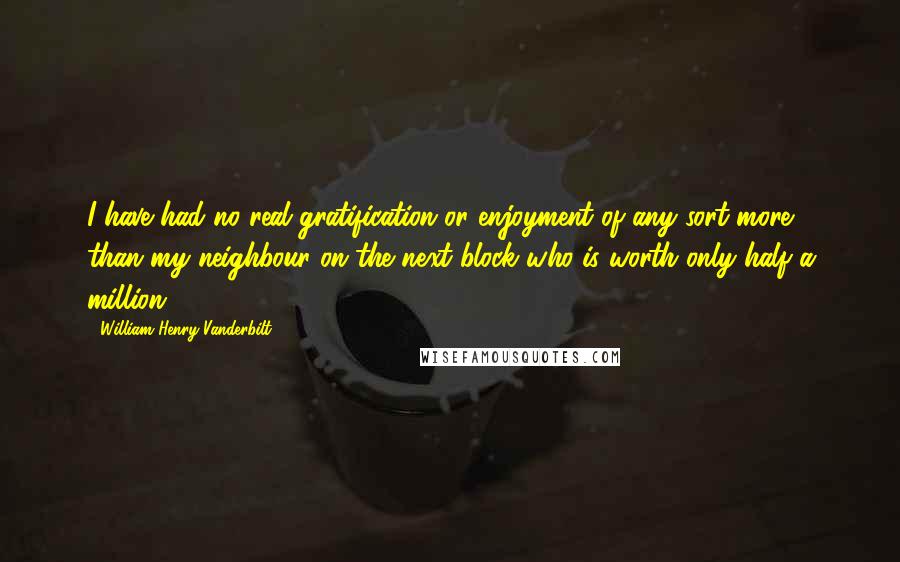 William Henry Vanderbilt Quotes: I have had no real gratification or enjoyment of any sort more than my neighbour on the next block who is worth only half a million.