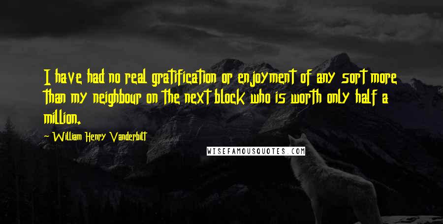 William Henry Vanderbilt Quotes: I have had no real gratification or enjoyment of any sort more than my neighbour on the next block who is worth only half a million.