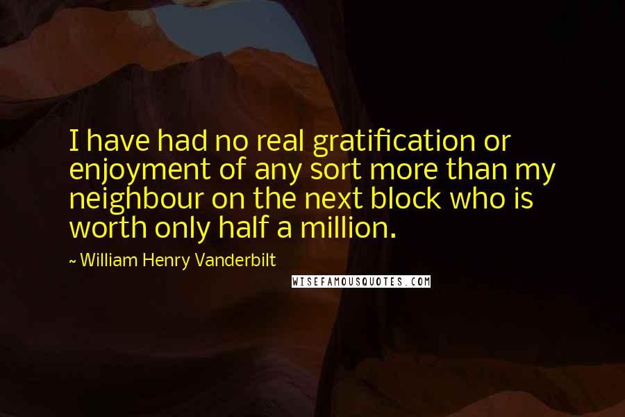 William Henry Vanderbilt Quotes: I have had no real gratification or enjoyment of any sort more than my neighbour on the next block who is worth only half a million.