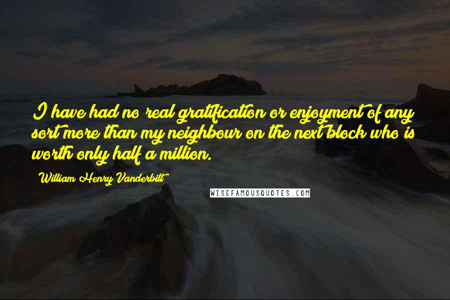 William Henry Vanderbilt Quotes: I have had no real gratification or enjoyment of any sort more than my neighbour on the next block who is worth only half a million.