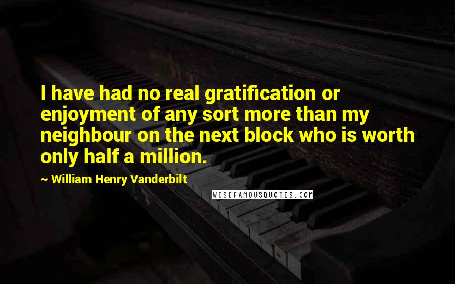 William Henry Vanderbilt Quotes: I have had no real gratification or enjoyment of any sort more than my neighbour on the next block who is worth only half a million.