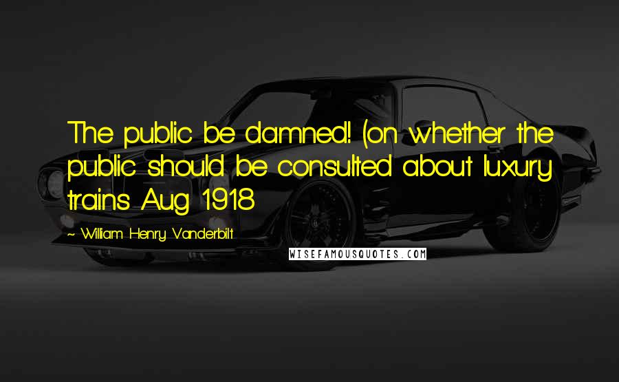 William Henry Vanderbilt Quotes: The public be damned! (on whether the public should be consulted about luxury trains Aug 1918