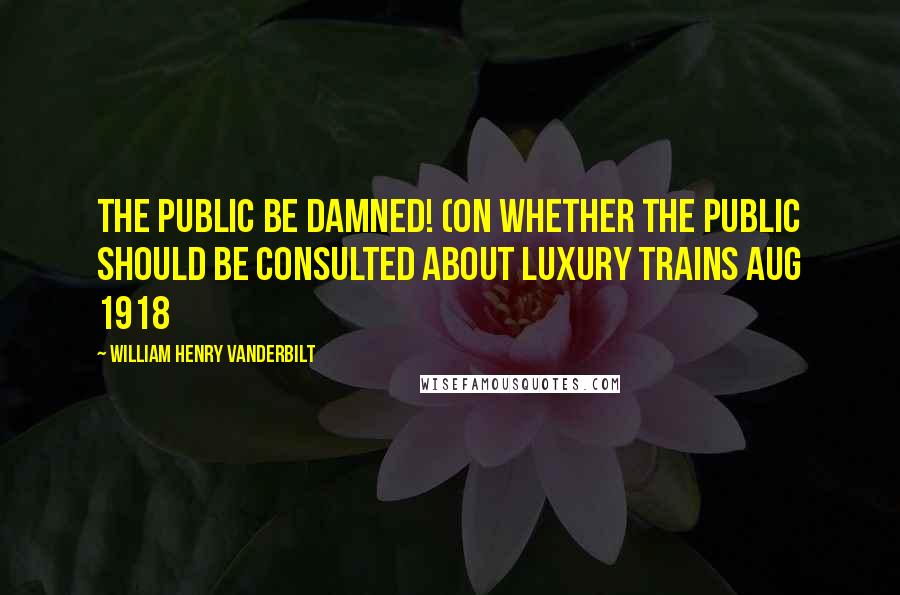 William Henry Vanderbilt Quotes: The public be damned! (on whether the public should be consulted about luxury trains Aug 1918
