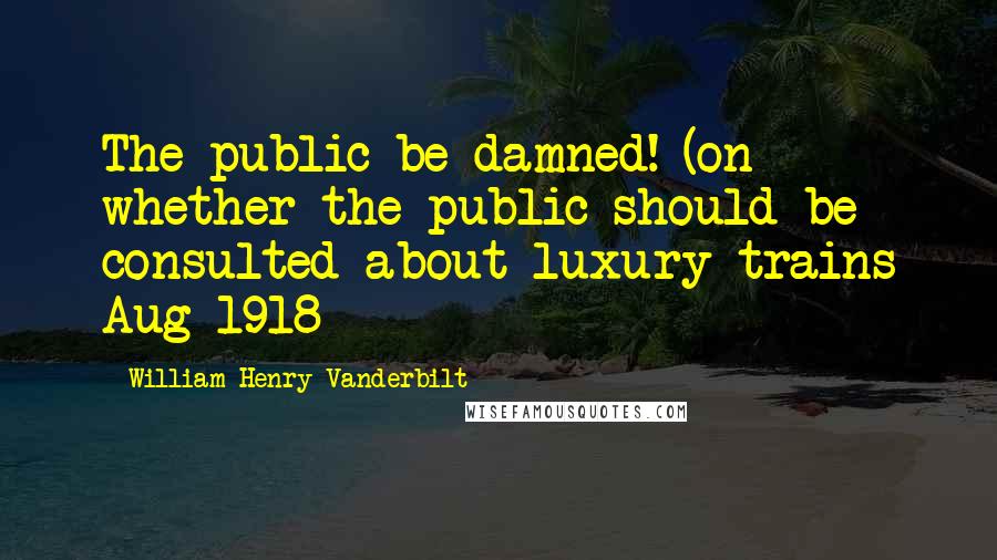 William Henry Vanderbilt Quotes: The public be damned! (on whether the public should be consulted about luxury trains Aug 1918