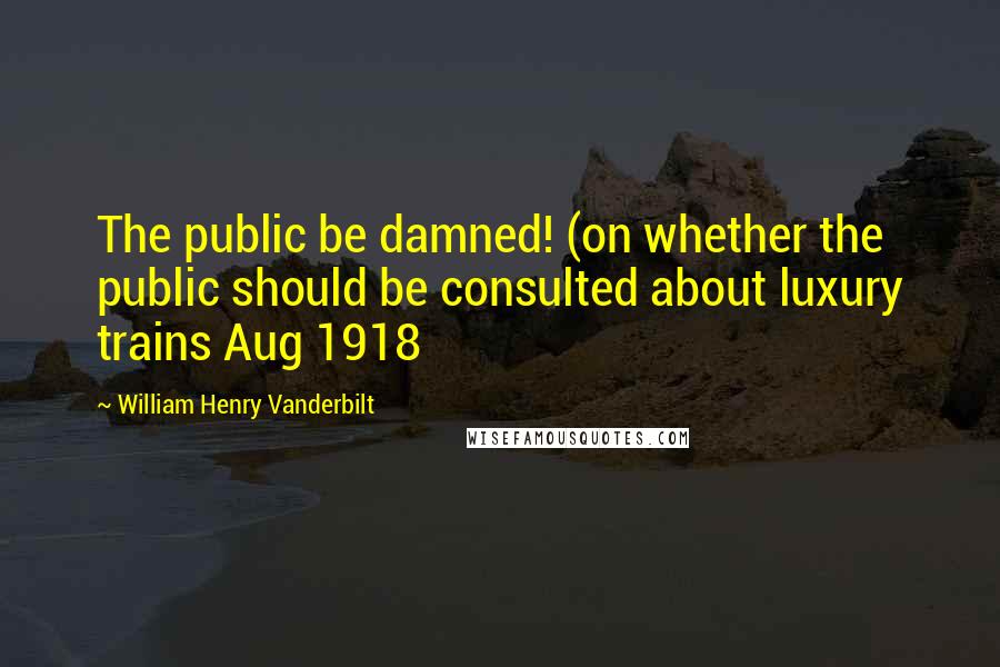 William Henry Vanderbilt Quotes: The public be damned! (on whether the public should be consulted about luxury trains Aug 1918