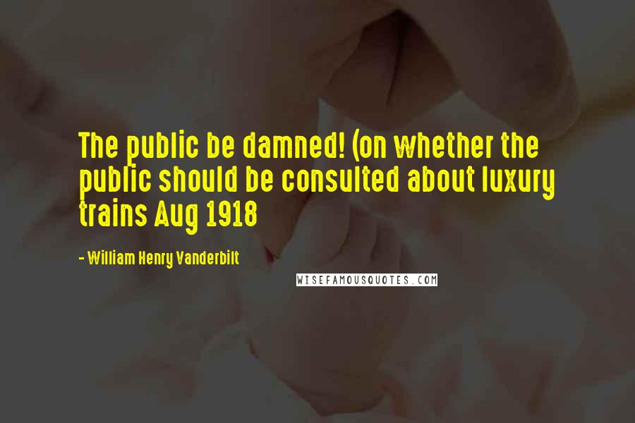 William Henry Vanderbilt Quotes: The public be damned! (on whether the public should be consulted about luxury trains Aug 1918