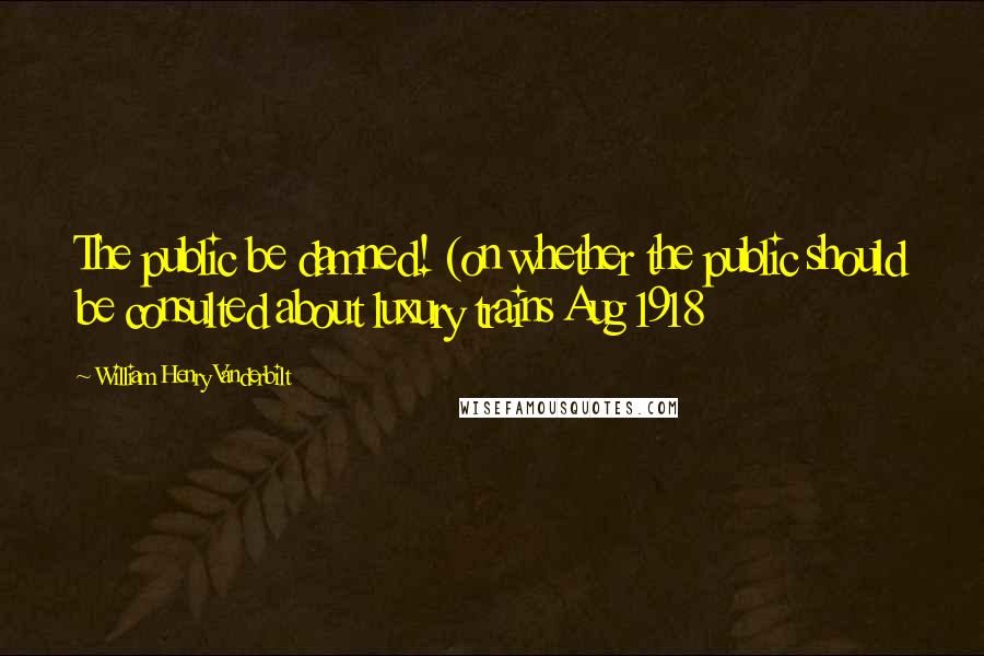 William Henry Vanderbilt Quotes: The public be damned! (on whether the public should be consulted about luxury trains Aug 1918