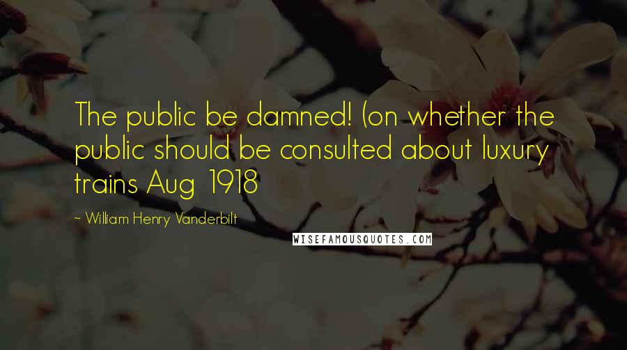 William Henry Vanderbilt Quotes: The public be damned! (on whether the public should be consulted about luxury trains Aug 1918