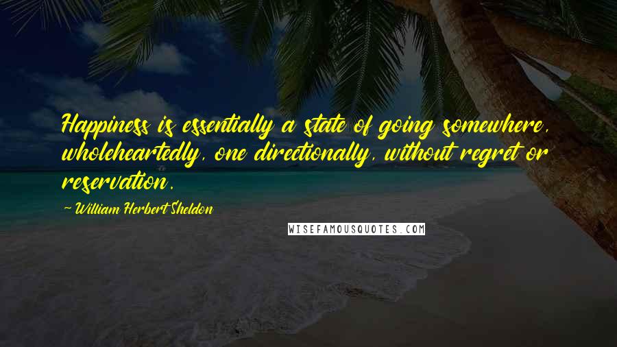 William Herbert Sheldon Quotes: Happiness is essentially a state of going somewhere, wholeheartedly, one directionally, without regret or reservation.