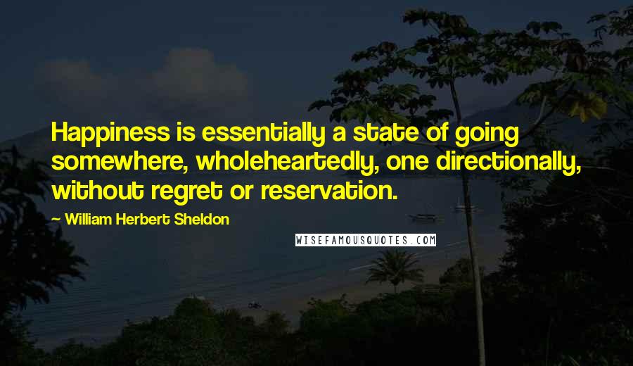 William Herbert Sheldon Quotes: Happiness is essentially a state of going somewhere, wholeheartedly, one directionally, without regret or reservation.