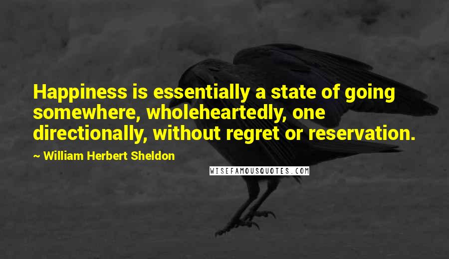 William Herbert Sheldon Quotes: Happiness is essentially a state of going somewhere, wholeheartedly, one directionally, without regret or reservation.