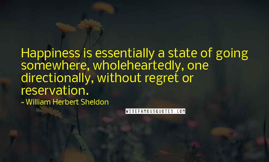 William Herbert Sheldon Quotes: Happiness is essentially a state of going somewhere, wholeheartedly, one directionally, without regret or reservation.