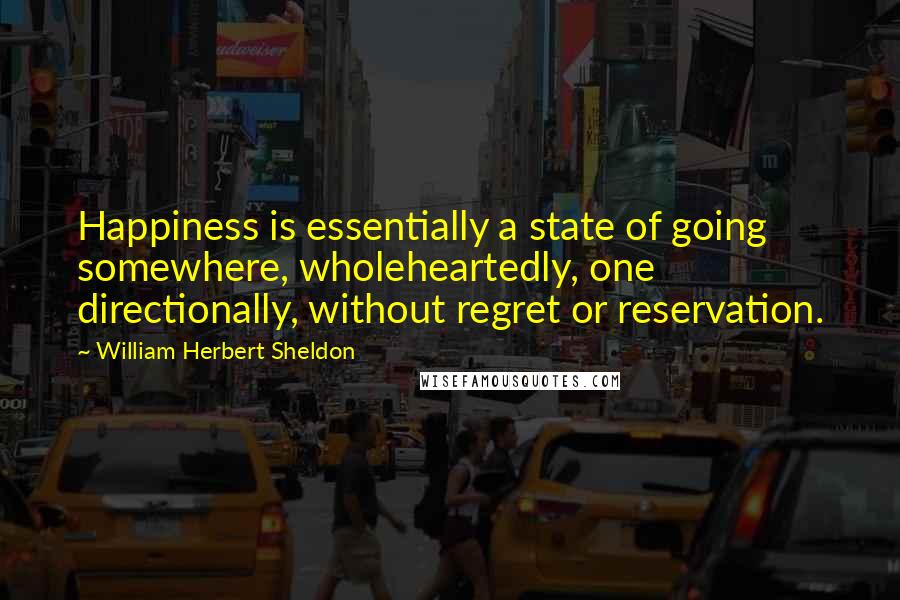 William Herbert Sheldon Quotes: Happiness is essentially a state of going somewhere, wholeheartedly, one directionally, without regret or reservation.