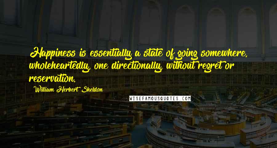 William Herbert Sheldon Quotes: Happiness is essentially a state of going somewhere, wholeheartedly, one directionally, without regret or reservation.