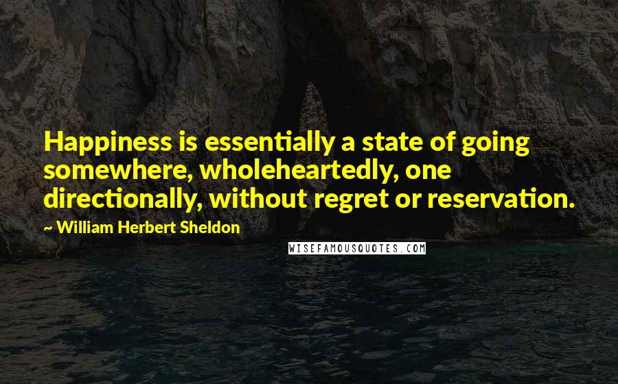 William Herbert Sheldon Quotes: Happiness is essentially a state of going somewhere, wholeheartedly, one directionally, without regret or reservation.