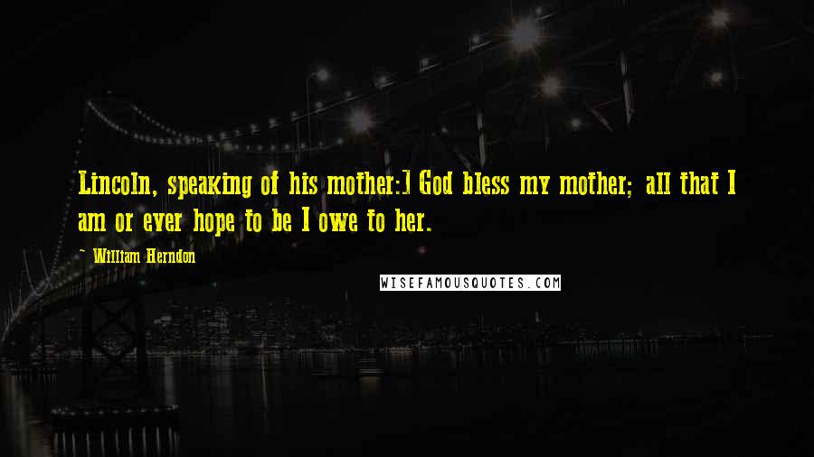 William Herndon Quotes: Lincoln, speaking of his mother:] God bless my mother; all that I am or ever hope to be I owe to her.