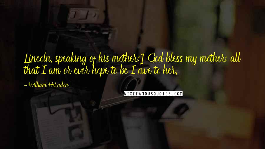 William Herndon Quotes: Lincoln, speaking of his mother:] God bless my mother; all that I am or ever hope to be I owe to her.