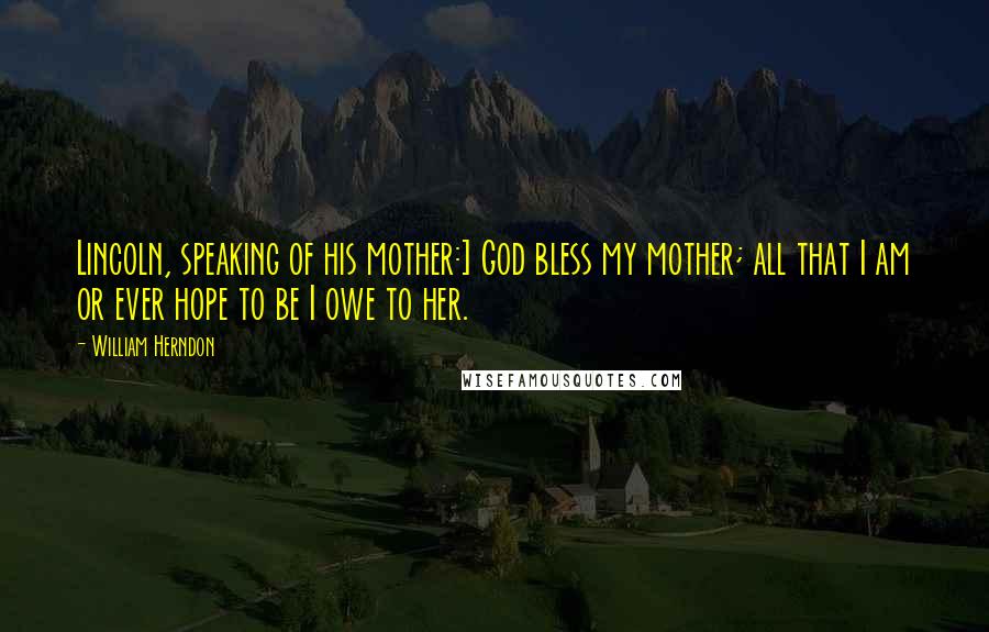 William Herndon Quotes: Lincoln, speaking of his mother:] God bless my mother; all that I am or ever hope to be I owe to her.