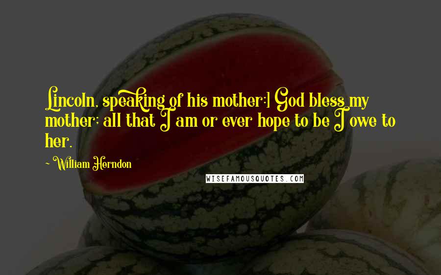 William Herndon Quotes: Lincoln, speaking of his mother:] God bless my mother; all that I am or ever hope to be I owe to her.