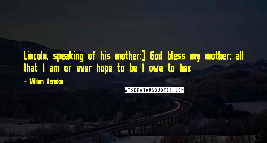 William Herndon Quotes: Lincoln, speaking of his mother:] God bless my mother; all that I am or ever hope to be I owe to her.