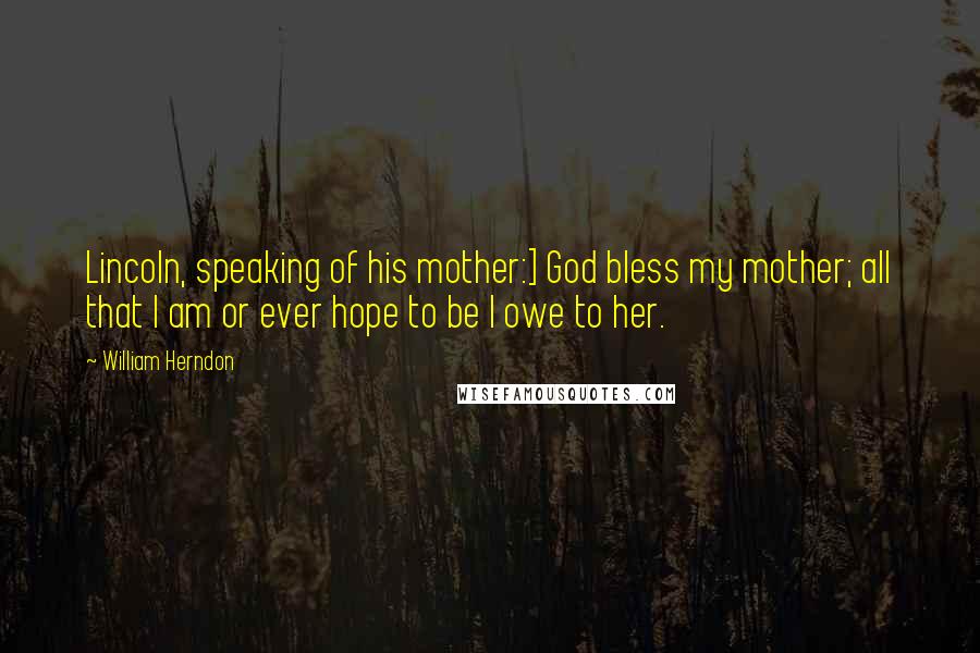 William Herndon Quotes: Lincoln, speaking of his mother:] God bless my mother; all that I am or ever hope to be I owe to her.