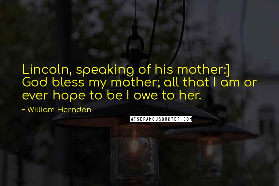 William Herndon Quotes: Lincoln, speaking of his mother:] God bless my mother; all that I am or ever hope to be I owe to her.