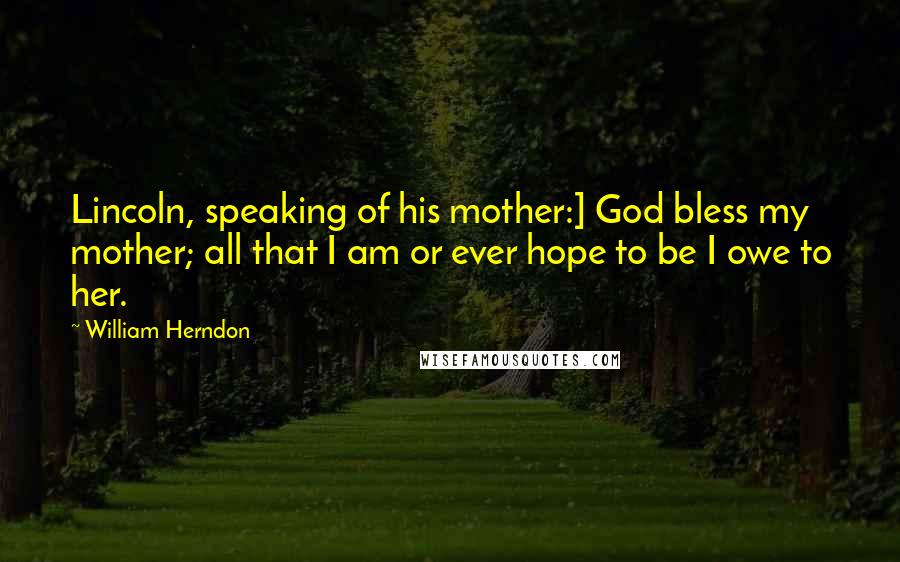 William Herndon Quotes: Lincoln, speaking of his mother:] God bless my mother; all that I am or ever hope to be I owe to her.