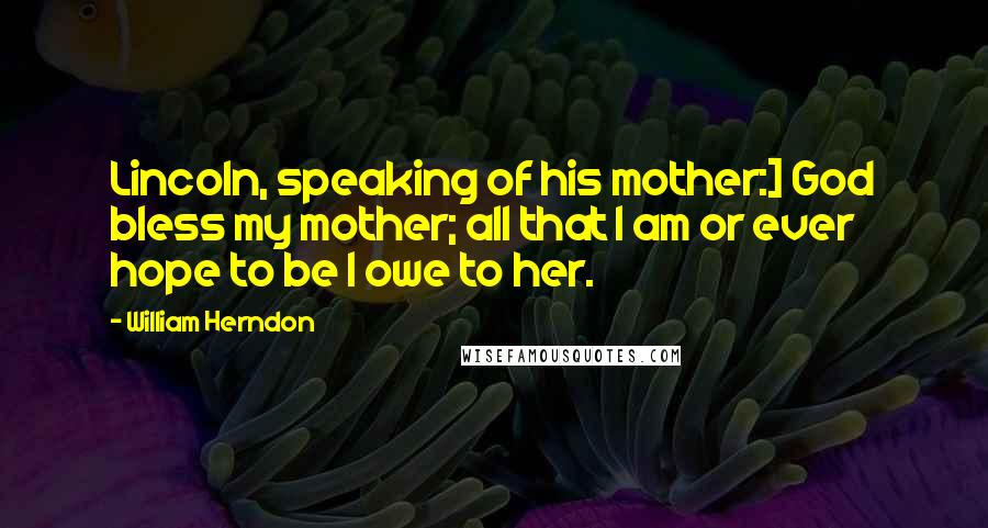 William Herndon Quotes: Lincoln, speaking of his mother:] God bless my mother; all that I am or ever hope to be I owe to her.