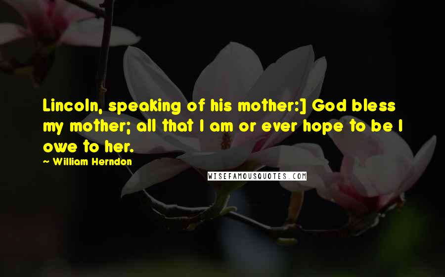 William Herndon Quotes: Lincoln, speaking of his mother:] God bless my mother; all that I am or ever hope to be I owe to her.