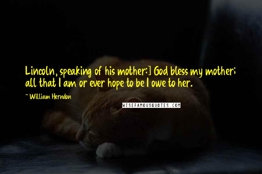 William Herndon Quotes: Lincoln, speaking of his mother:] God bless my mother; all that I am or ever hope to be I owe to her.