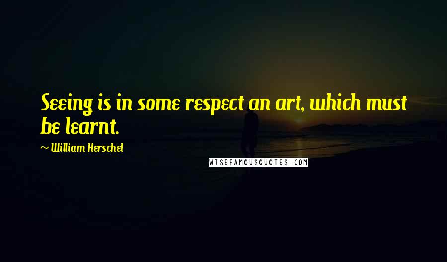 William Herschel Quotes: Seeing is in some respect an art, which must be learnt.