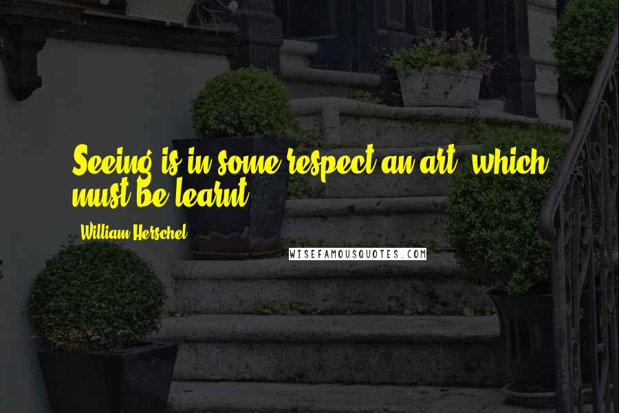 William Herschel Quotes: Seeing is in some respect an art, which must be learnt.