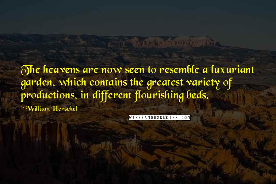 William Herschel Quotes: The heavens are now seen to resemble a luxuriant garden, which contains the greatest variety of productions, in different flourishing beds.