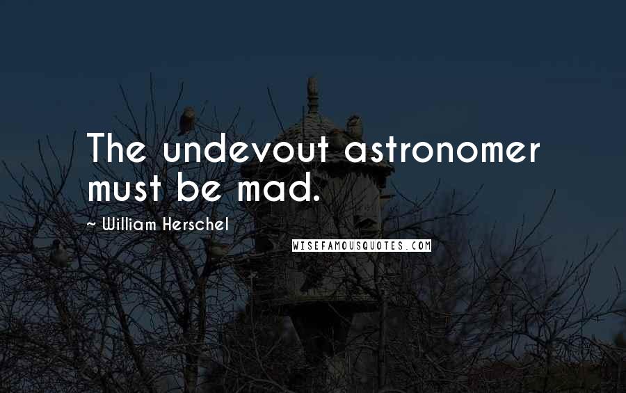 William Herschel Quotes: The undevout astronomer must be mad.