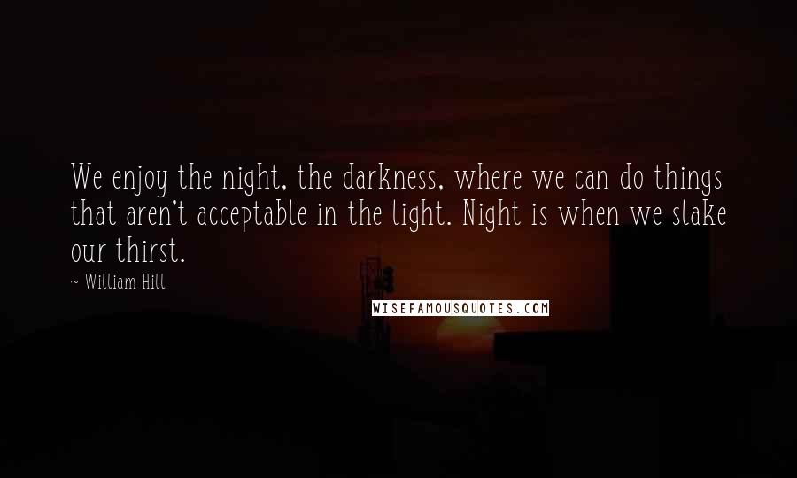 William Hill Quotes: We enjoy the night, the darkness, where we can do things that aren't acceptable in the light. Night is when we slake our thirst.