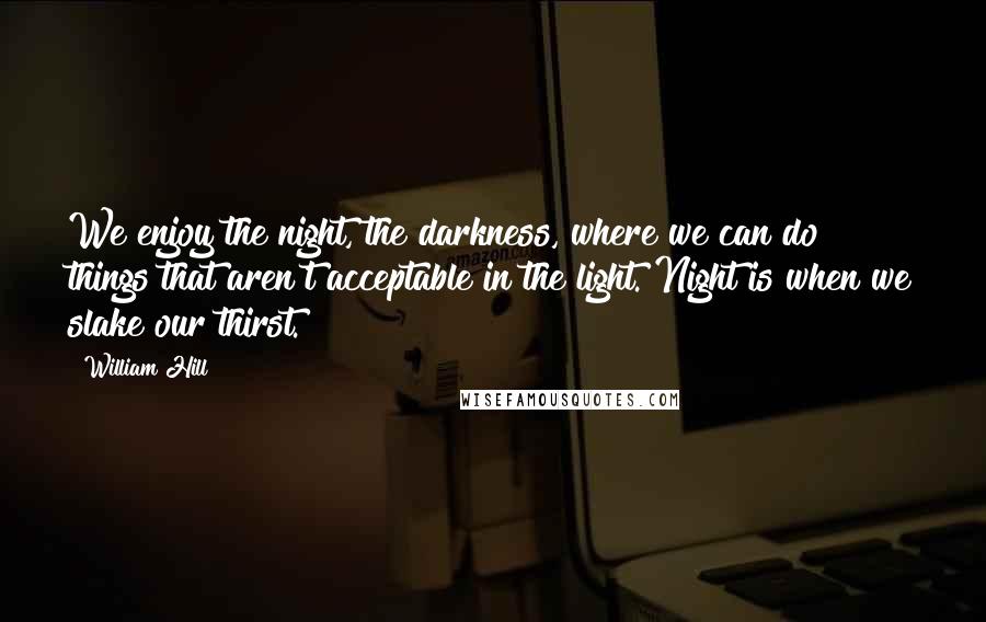 William Hill Quotes: We enjoy the night, the darkness, where we can do things that aren't acceptable in the light. Night is when we slake our thirst.