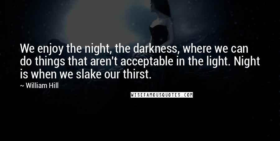 William Hill Quotes: We enjoy the night, the darkness, where we can do things that aren't acceptable in the light. Night is when we slake our thirst.