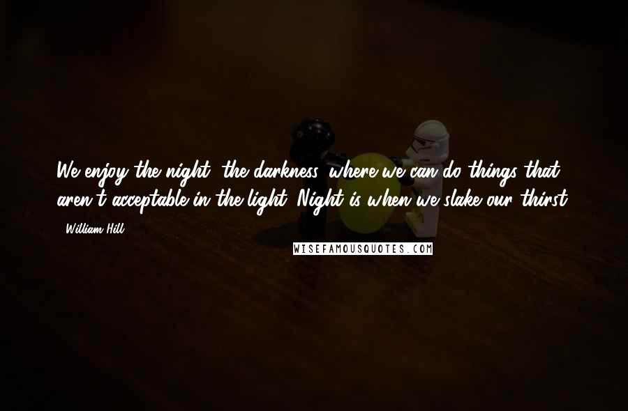 William Hill Quotes: We enjoy the night, the darkness, where we can do things that aren't acceptable in the light. Night is when we slake our thirst.