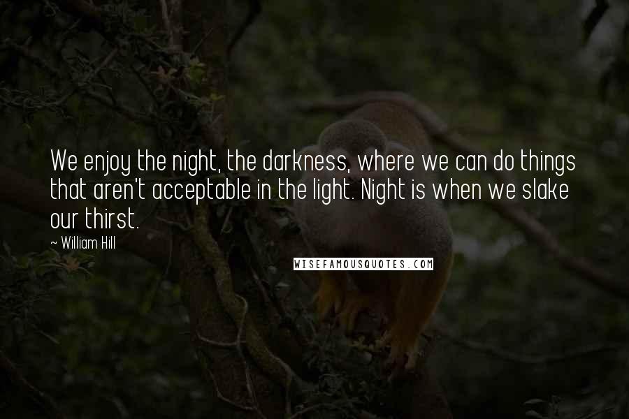 William Hill Quotes: We enjoy the night, the darkness, where we can do things that aren't acceptable in the light. Night is when we slake our thirst.