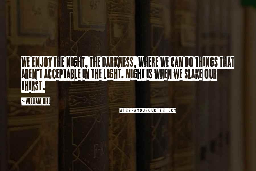 William Hill Quotes: We enjoy the night, the darkness, where we can do things that aren't acceptable in the light. Night is when we slake our thirst.