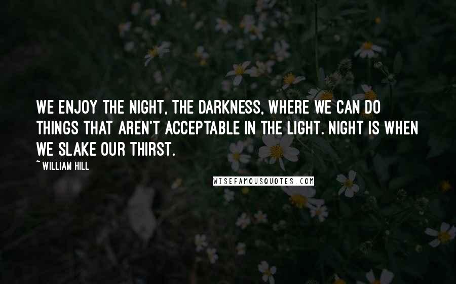 William Hill Quotes: We enjoy the night, the darkness, where we can do things that aren't acceptable in the light. Night is when we slake our thirst.