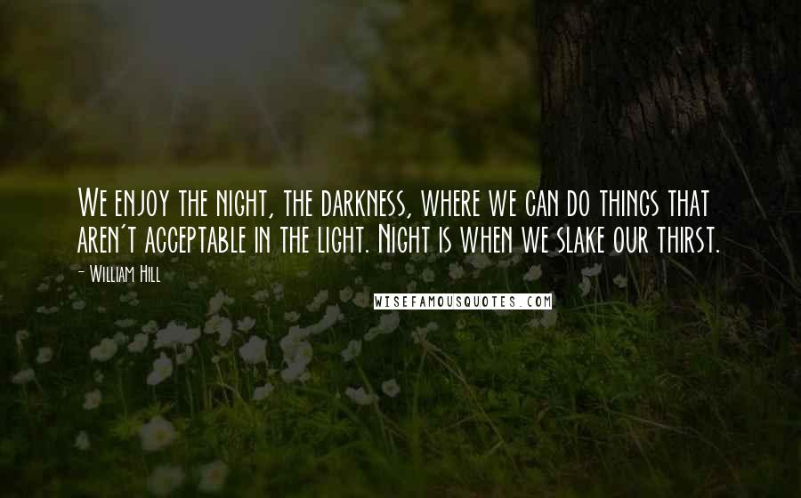 William Hill Quotes: We enjoy the night, the darkness, where we can do things that aren't acceptable in the light. Night is when we slake our thirst.