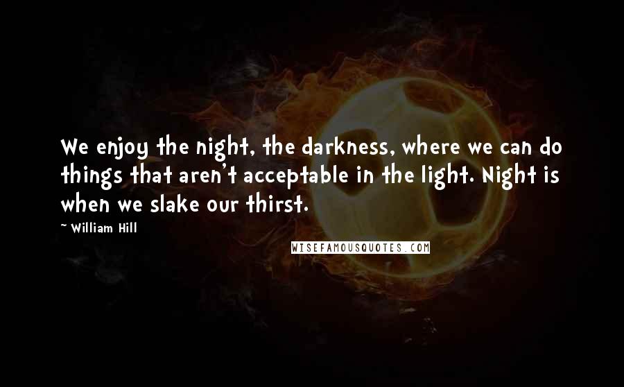 William Hill Quotes: We enjoy the night, the darkness, where we can do things that aren't acceptable in the light. Night is when we slake our thirst.