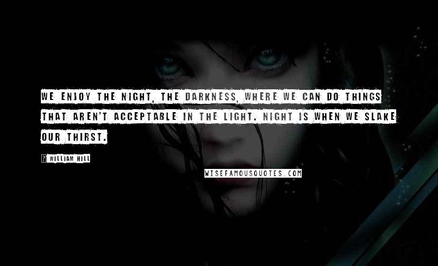 William Hill Quotes: We enjoy the night, the darkness, where we can do things that aren't acceptable in the light. Night is when we slake our thirst.